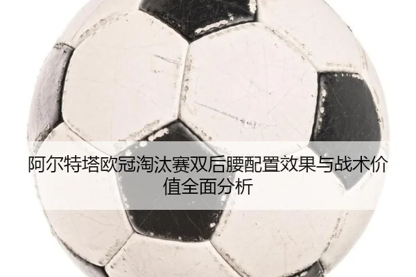 阿尔特塔欧冠淘汰赛双后腰配置效果与战术价值全面分析