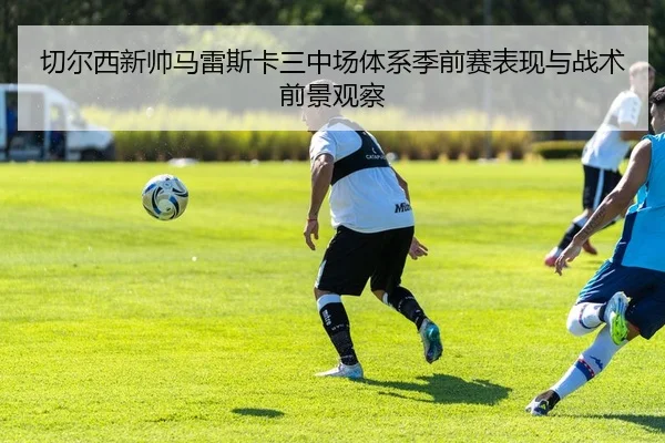 切尔西新帅马雷斯卡三中场体系季前赛表现与战术前景观察