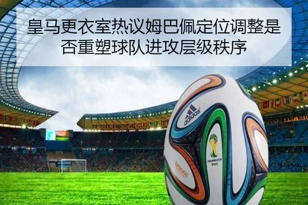皇马更衣室热议姆巴佩定位调整是否重塑球队进攻层级秩序