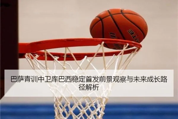 巴萨青训中卫库巴西稳定首发前景观察与未来成长路径解析